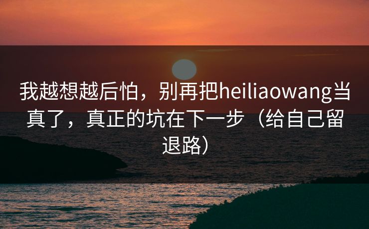 我越想越后怕，别再把heiliaowang当真了，真正的坑在下一步（给自己留退路）