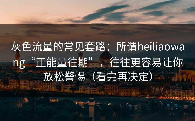 灰色流量的常见套路：所谓heiliaowang“正能量往期”，往往更容易让你放松警惕（看完再决定）