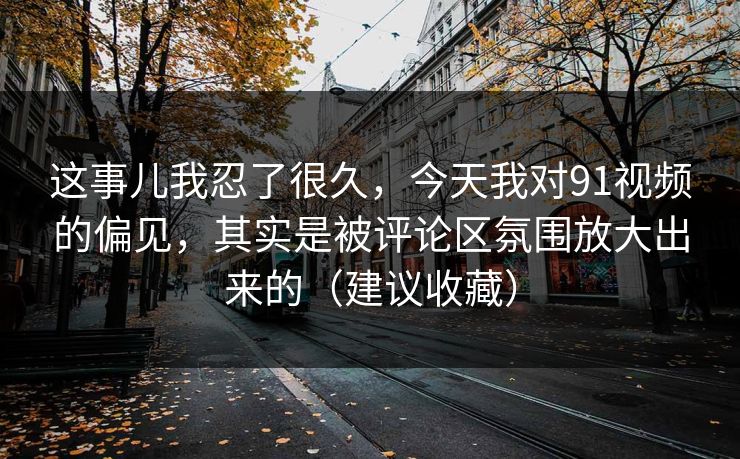 这事儿我忍了很久，今天我对91视频的偏见，其实是被评论区氛围放大出来的（建议收藏）