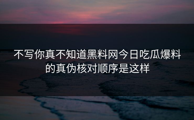 不写你真不知道黑料网今日吃瓜爆料的真伪核对顺序是这样
