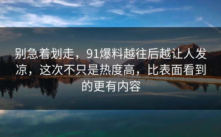 别急着划走，91爆料越往后越让人发凉，这次不只是热度高，比表面看到的更有内容