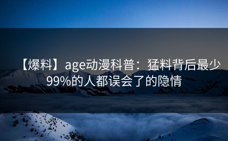 【爆料】age动漫科普：猛料背后最少99%的人都误会了的隐情