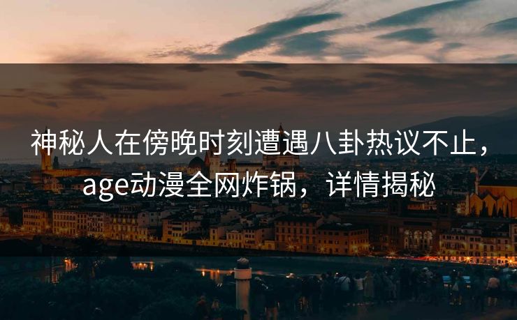 神秘人在傍晚时刻遭遇八卦热议不止，age动漫全网炸锅，详情揭秘