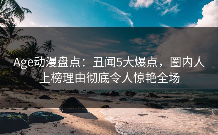 Age动漫盘点：丑闻5大爆点，圈内人上榜理由彻底令人惊艳全场