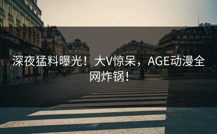 深夜猛料曝光！大V惊呆，AGE动漫全网炸锅！