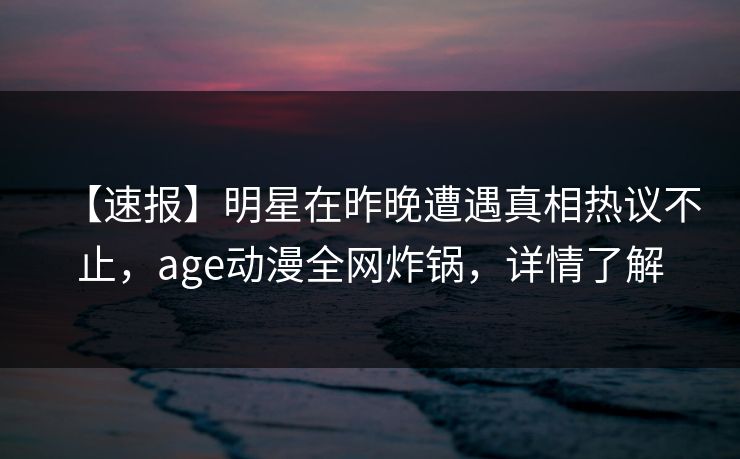 【速报】明星在昨晚遭遇真相热议不止，age动漫全网炸锅，详情了解