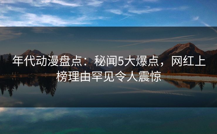 年代动漫盘点：秘闻5大爆点，网红上榜理由罕见令人震惊