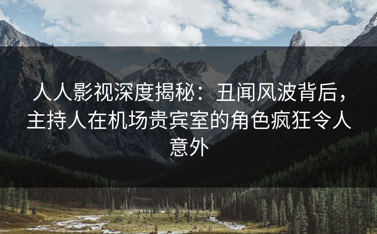 人人影视深度揭秘：丑闻风波背后，主持人在机场贵宾室的角色疯狂令人意外