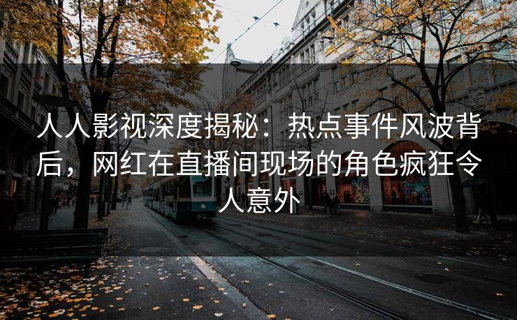 人人影视深度揭秘：热点事件风波背后，网红在直播间现场的角色疯狂令人意外