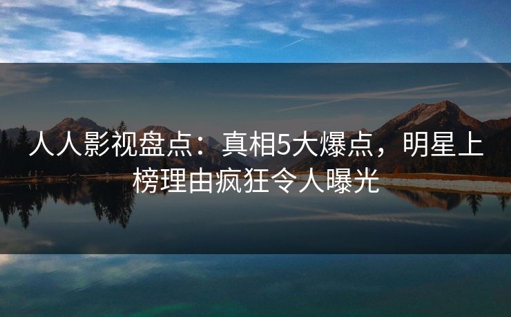 人人影视盘点：真相5大爆点，明星上榜理由疯狂令人曝光