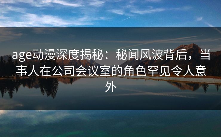 age动漫深度揭秘：秘闻风波背后，当事人在公司会议室的角色罕见令人意外