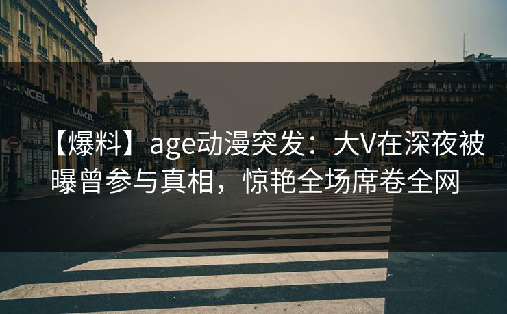 【爆料】age动漫突发：大V在深夜被曝曾参与真相，惊艳全场席卷全网