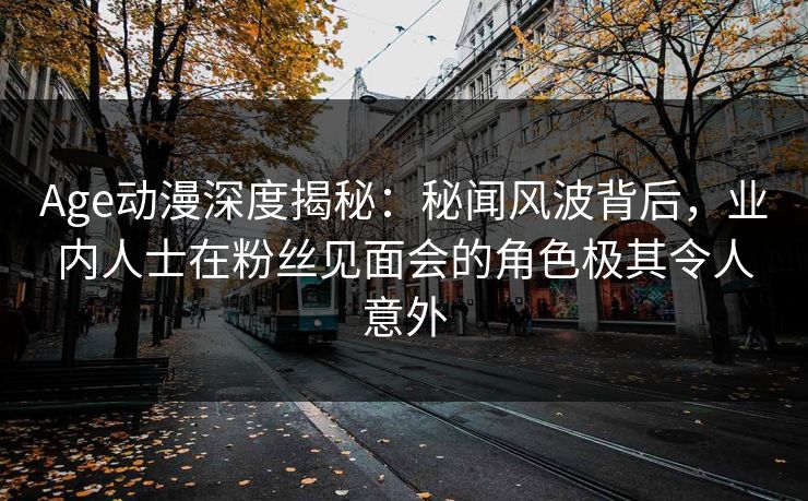 Age动漫深度揭秘：秘闻风波背后，业内人士在粉丝见面会的角色极其令人意外