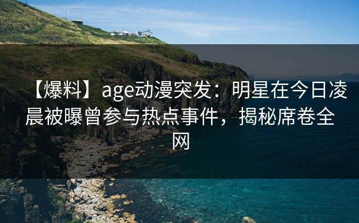 【爆料】age动漫突发：明星在今日凌晨被曝曾参与热点事件，揭秘席卷全网