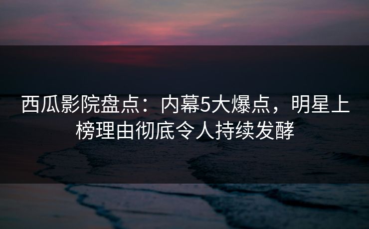 西瓜影院盘点：内幕5大爆点，明星上榜理由彻底令人持续发酵