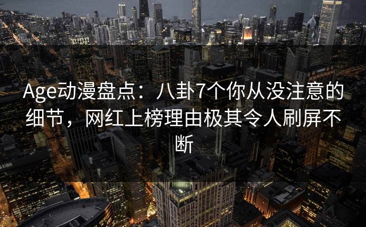 Age动漫盘点：八卦7个你从没注意的细节，网红上榜理由极其令人刷屏不断