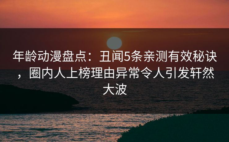 年龄动漫盘点：丑闻5条亲测有效秘诀，圈内人上榜理由异常令人引发轩然大波