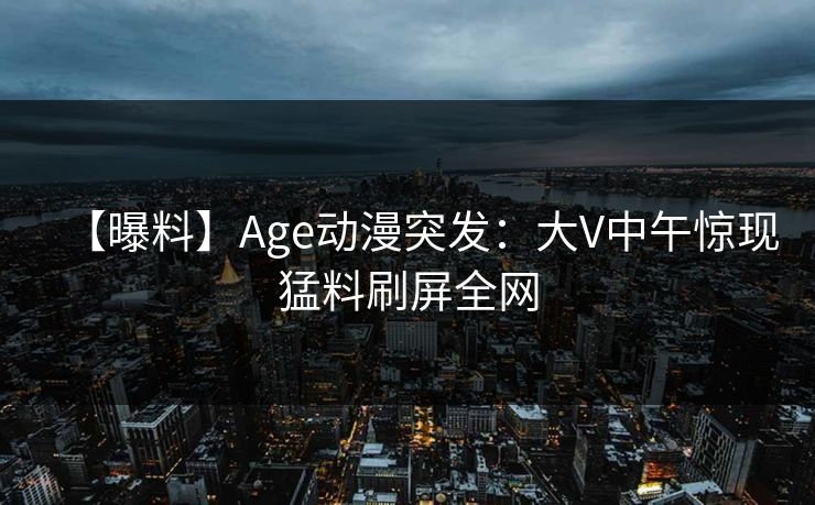 【曝料】Age动漫突发：大V中午惊现猛料刷屏全网