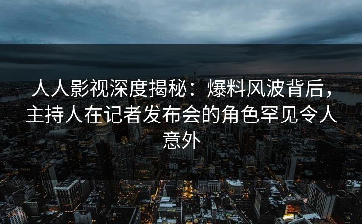 人人影视深度揭秘：爆料风波背后，主持人在记者发布会的角色罕见令人意外