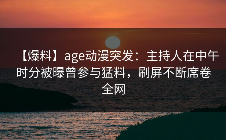 【爆料】age动漫突发：主持人在中午时分被曝曾参与猛料，刷屏不断席卷全网