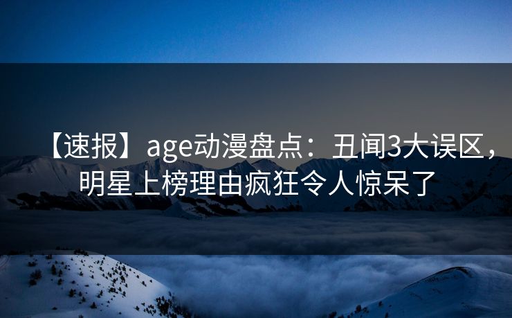 【速报】age动漫盘点：丑闻3大误区，明星上榜理由疯狂令人惊呆了