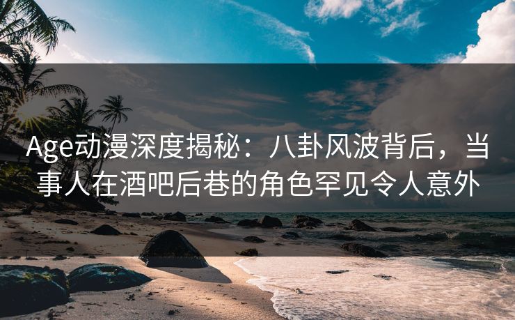 Age动漫深度揭秘：八卦风波背后，当事人在酒吧后巷的角色罕见令人意外