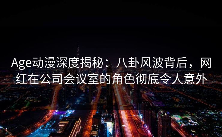 Age动漫深度揭秘:八卦风波背后,网红在公司会议室的角色彻底令人意外