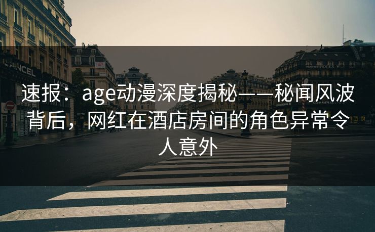 速报:age动漫深度揭秘——秘闻风波背后,网红在酒店房间的角色异常令人意外
