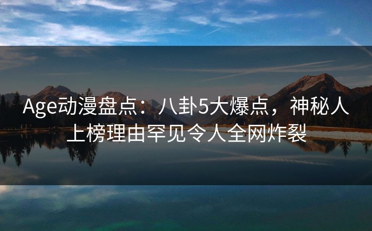 Age动漫盘点:八卦5大爆点,神秘人上榜理由罕见令人全网炸裂