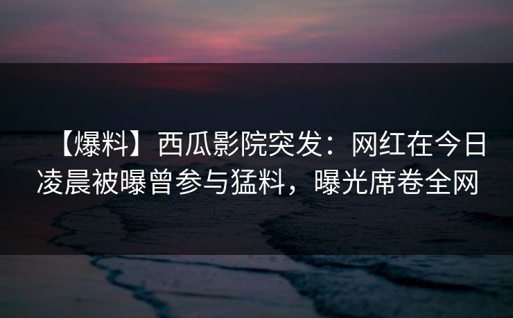 【爆料】西瓜影院突发:网红在今日凌晨被曝曾参与猛料,曝光席卷全网