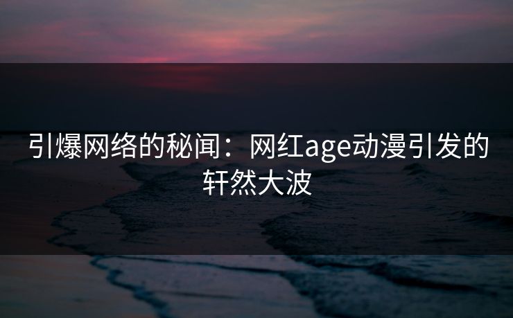 引爆网络的秘闻:网红age动漫引发的轩然大波 引爆网络的秘闻:网红age动漫引发的轩然大波