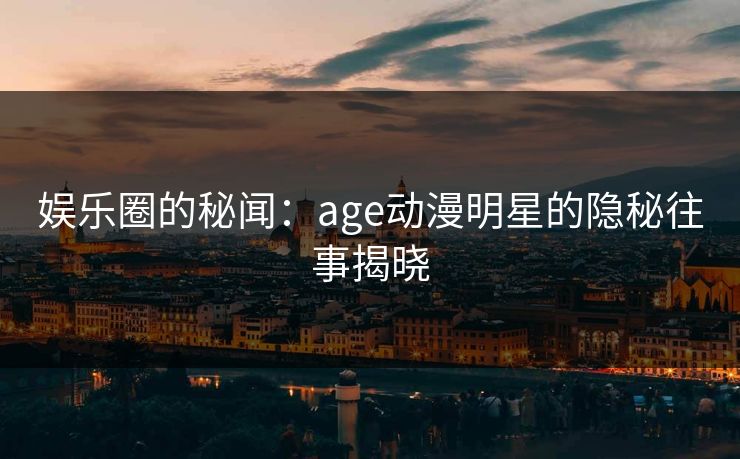 娱乐圈的秘闻:age动漫明星的隐秘往事揭晓 娱乐圈的秘闻:age动漫明星的隐秘往事揭晓