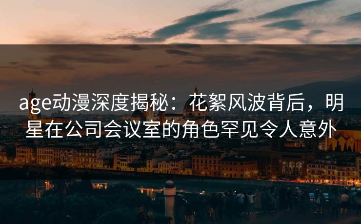 age动漫深度揭秘:花絮风波背后,明星在公司会议室的角色罕见令人意外