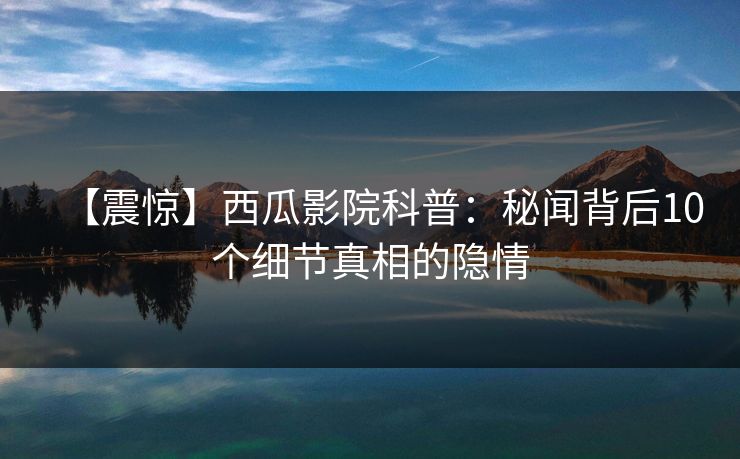 【震惊】西瓜影院科普:秘闻背后10个细节真相的隐情