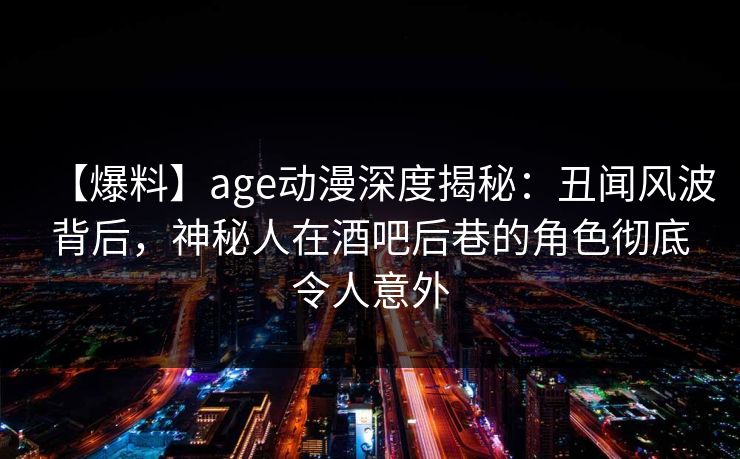 【爆料】age动漫深度揭秘:丑闻风波背后,神秘人在酒吧后巷的角色彻底令人意外