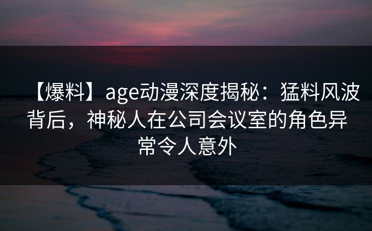 【爆料】age动漫深度揭秘:猛料风波背后,神秘人在公司会议室的角色异常令人意外
