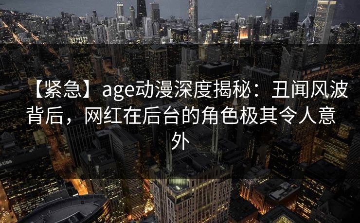 【紧急】age动漫深度揭秘:丑闻风波背后,网红在后台的角色极其令人意外