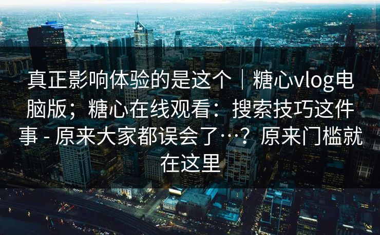 真正影响体验的是这个｜糖心vlog电脑版；糖心在线观看：搜索技巧这件事 - 原来大家都误会了…？原来门槛就在这里