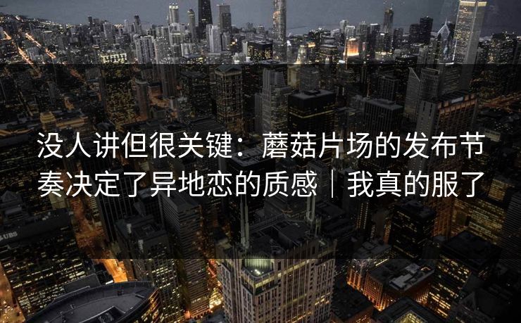 没人讲但很关键：蘑菇片场的发布节奏决定了异地恋的质感｜我真的服了