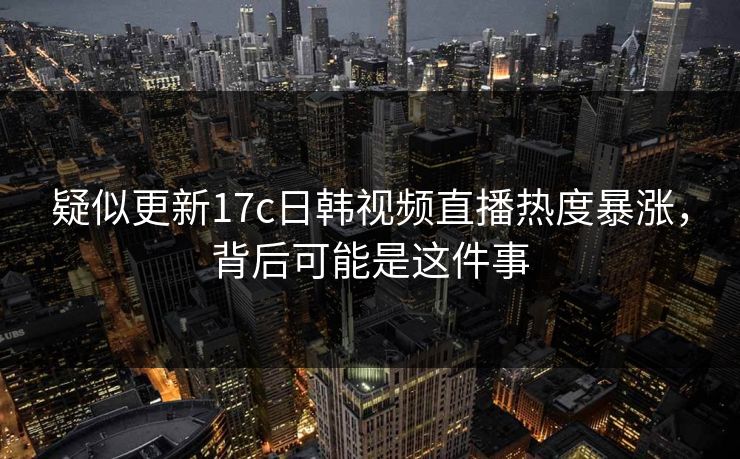 疑似更新17c日韩视频直播热度暴涨，背后可能是这件事