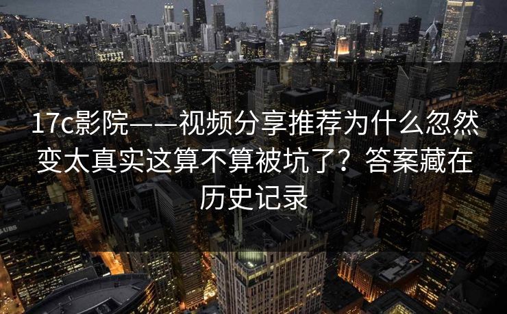 17c影院——视频分享推荐为什么忽然变太真实这算不算被坑了?答案藏在历史记录
