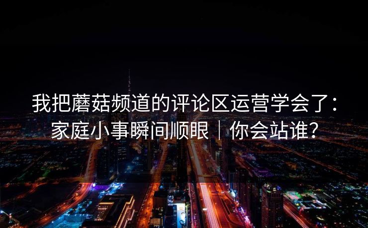我把蘑菇频道的评论区运营学会了：家庭小事瞬间顺眼｜你会站谁？