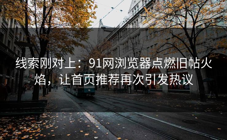 线索刚对上：91网浏览器点燃旧帖火焰，让首页推荐再次引发热议